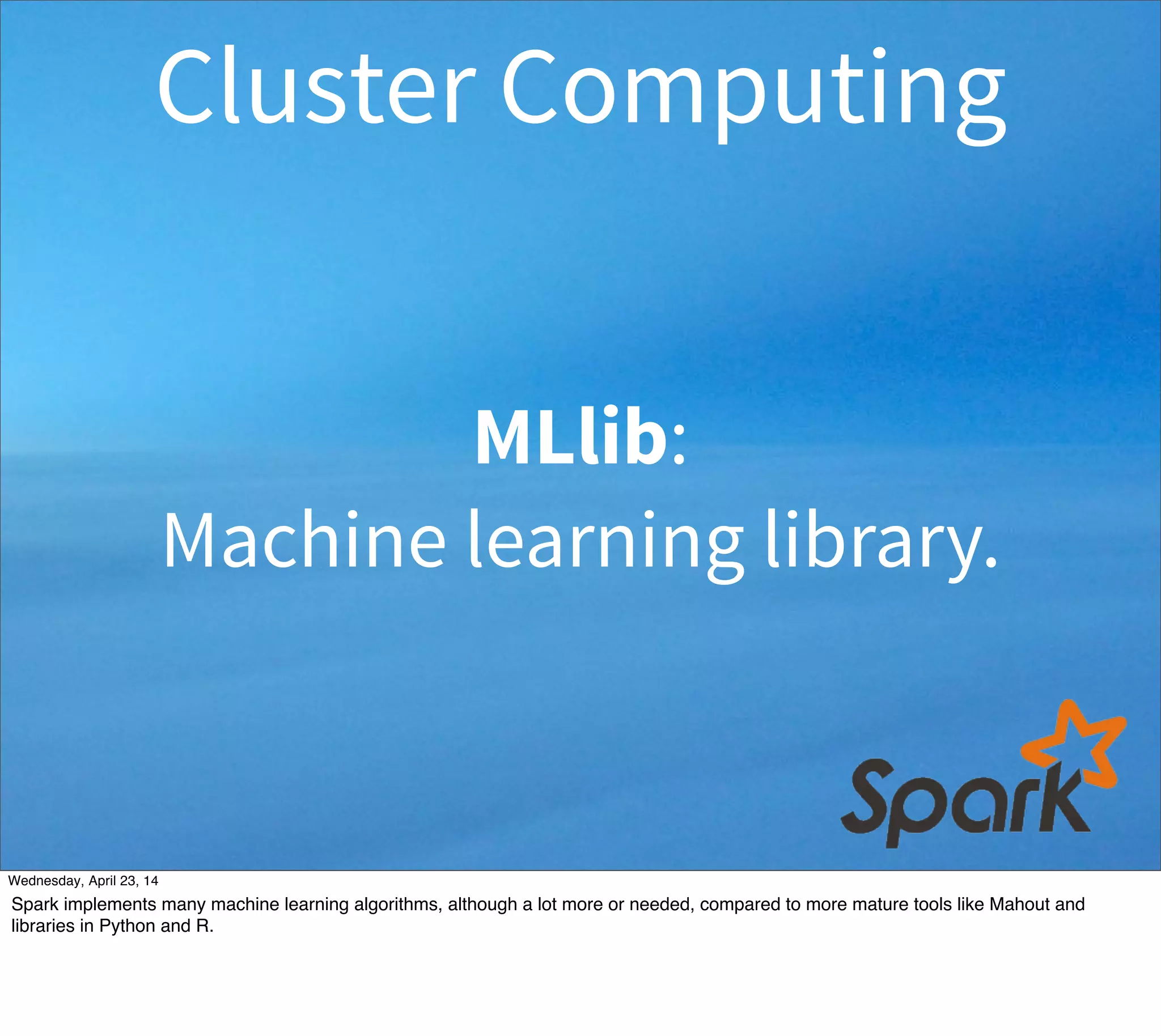 MLlib:
Machine learning library.
Cluster Computing
Thursday, May 1, 14
Spark implements many machine learning algorithms, although a lot more or needed, compared to more mature tools like Mahout and
libraries in Python and R.
 
