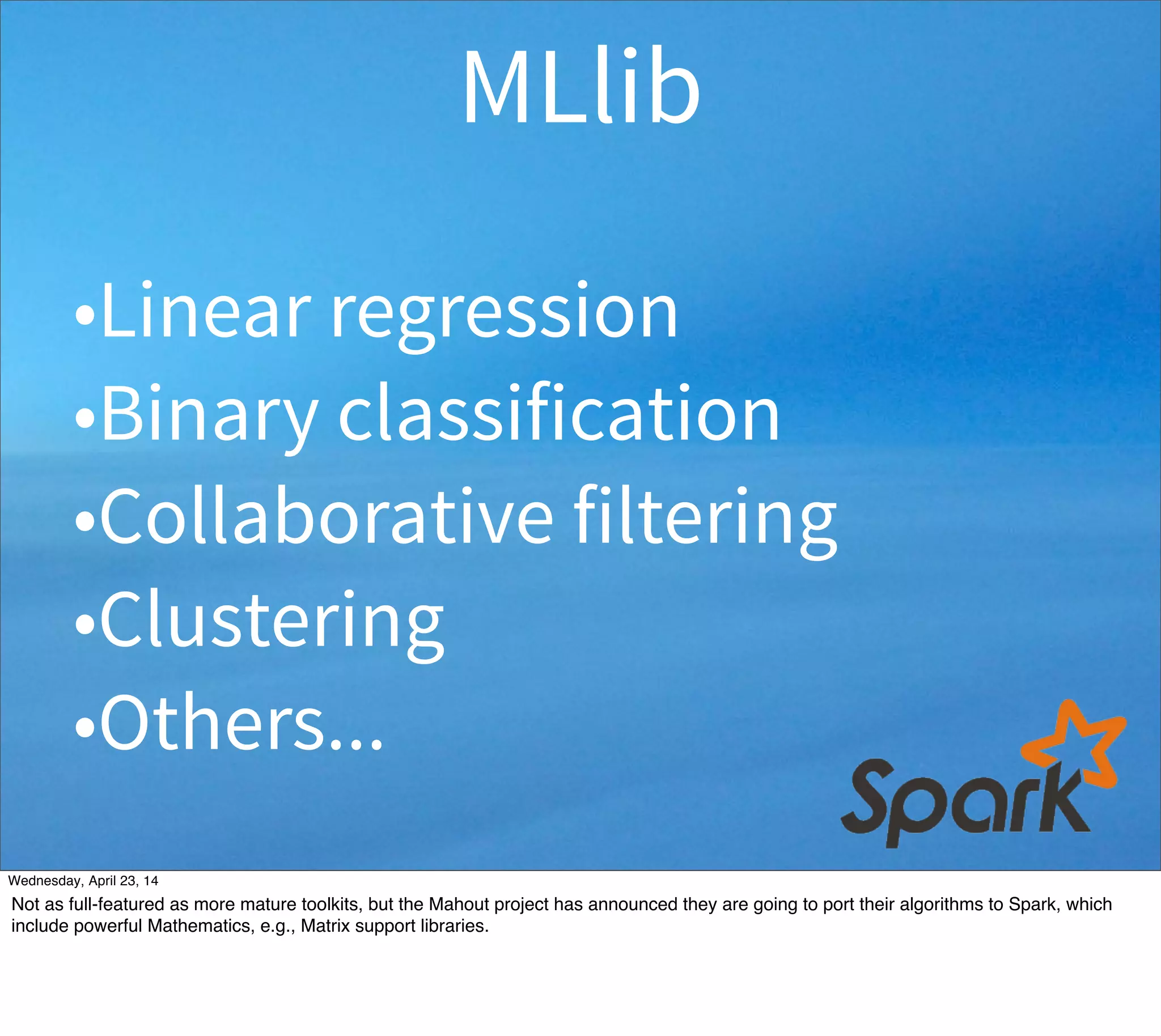 •Linear regression
•Binary classification
•Collaborative filtering
•Clustering
•Others...
MLlib
Thursday, May 1, 14
Not as full-featured as more mature toolkits, but the Mahout project has announced they are going to port their algorithms to Spark, which
include powerful Mathematics, e.g., Matrix support libraries.
 