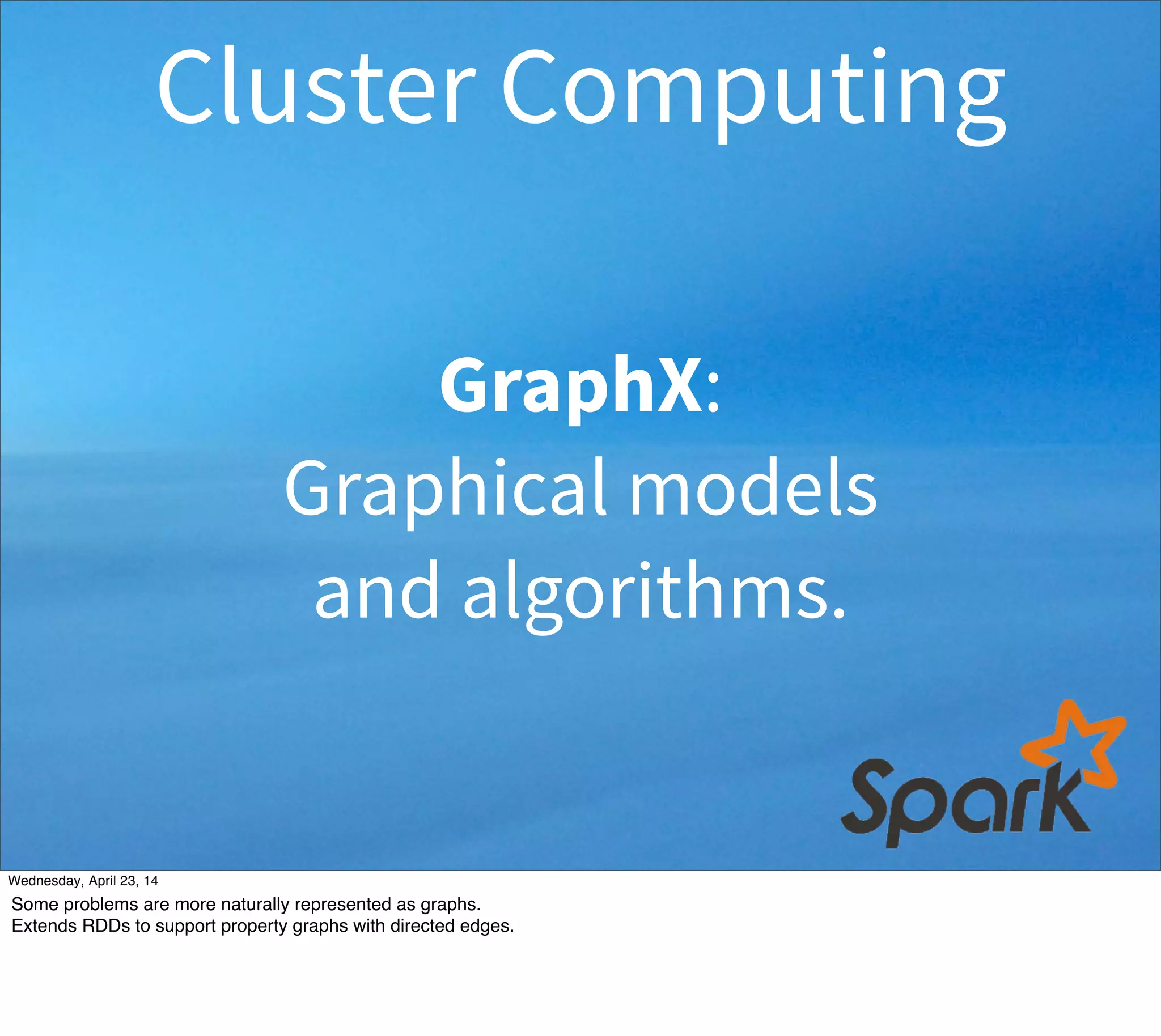 GraphX:
Graphical models
and algorithms.
Cluster Computing
Thursday, May 1, 14
Some problems are more naturally represented as graphs.
Extends RDDs to support property graphs with directed edges.
 