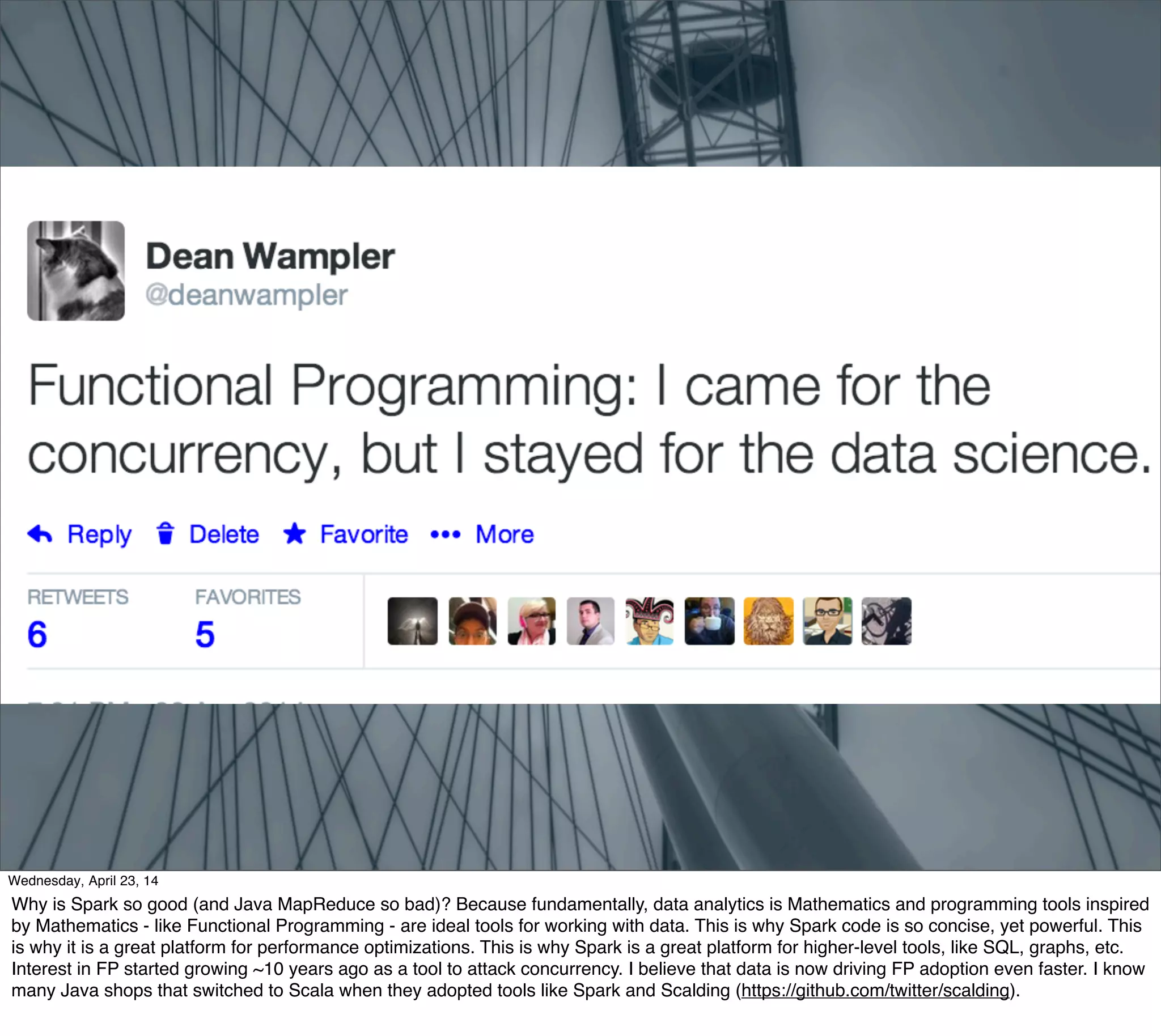 Thursday, May 1, 14
Why is Spark so good (and Java MapReduce so bad)? Because fundamentally, data analytics is Mathematics and programming tools inspired
by Mathematics - like Functional Programming - are ideal tools for working with data. This is why Spark code is so concise, yet powerful. This
is why it is a great platform for performance optimizations. This is why Spark is a great platform for higher-level tools, like SQL, graphs, etc.
Interest in FP started growing ~10 years ago as a tool to attack concurrency. I believe that data is now driving FP adoption even faster. I know
many Java shops that switched to Scala when they adopted tools like Spark and Scalding (https://github.com/twitter/scalding).
 