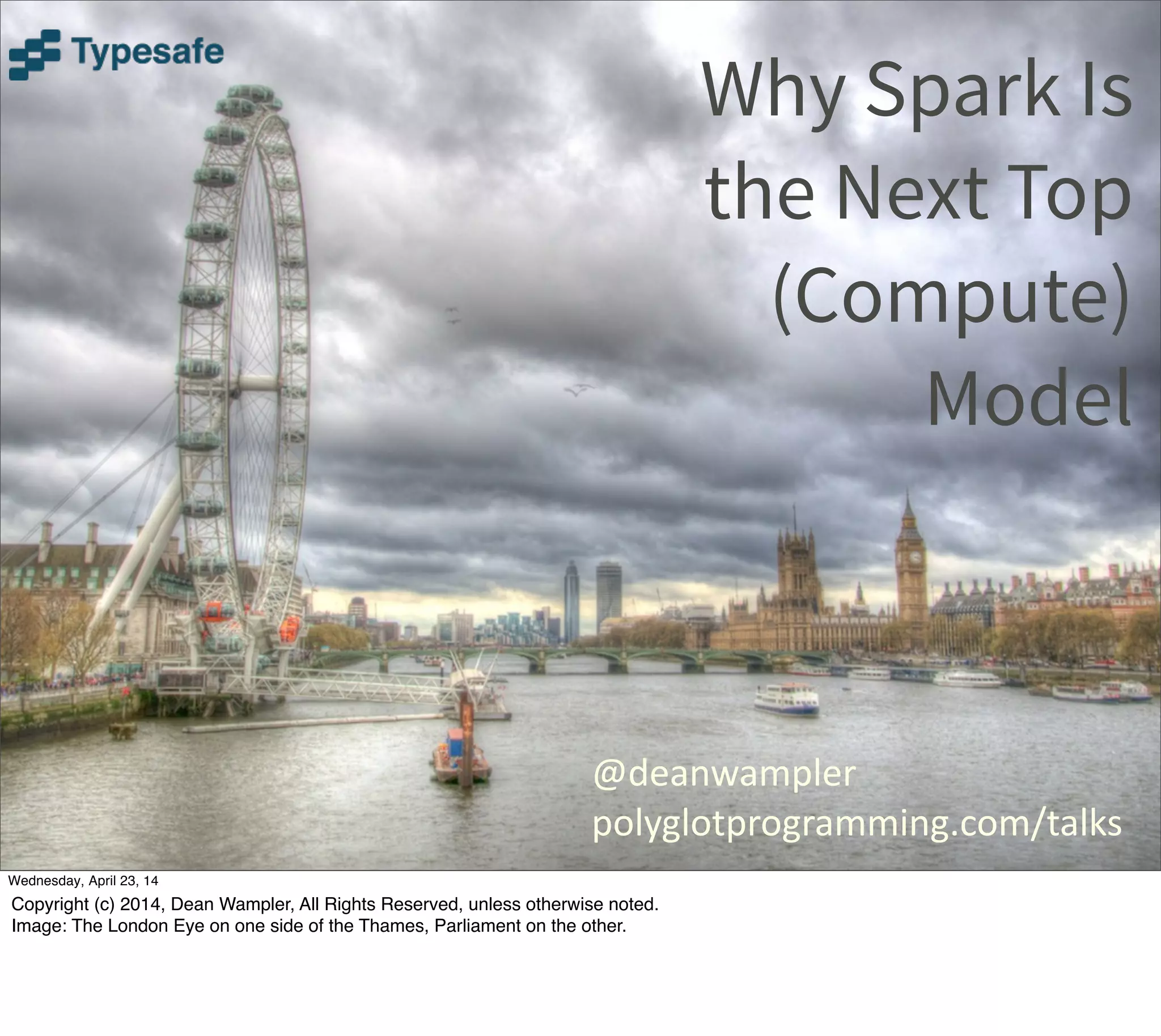 Why Spark Is
the Next Top
(Compute)
Model
@deanwampler
polyglotprogramming.com/talks
Thursday, May 1, 14
Copyright (c) 2014, Dean Wampler, All Rights Reserved, unless otherwise noted.
Image: The London Eye on one side of the Thames, Parliament on the other.
 