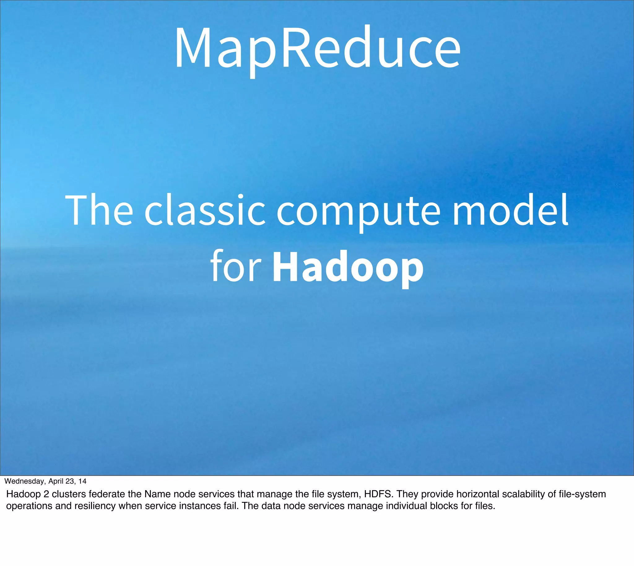 MapReduce
The classic compute model
for Hadoop
Thursday, May 1, 14
Hadoop 2 clusters federate the Name node services that manage the ﬁle system, HDFS. They provide horizontal scalability of ﬁle-system
operations and resiliency when service instances fail. The data node services manage individual blocks for ﬁles.
 