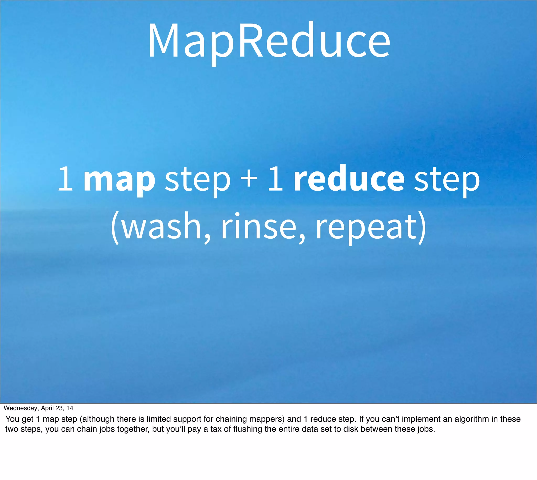 1 map step + 1 reduce step
(wash, rinse, repeat)
MapReduce
Thursday, May 1, 14
You get 1 map step (although there is limited support for chaining mappers) and 1 reduce step. If you can’t implement an algorithm in these
two steps, you can chain jobs together, but you’ll pay a tax of ﬂushing the entire data set to disk between these jobs.
 