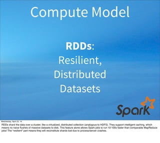 RDDs:
Resilient,
Distributed
Datasets
Compute Model
Thursday, May 1, 14
RDDs shard the data over a cluster, like a virtualized, distributed collection (analogous to HDFS). They support intelligent caching, which
means no naive ﬂushes of massive datasets to disk. This feature alone allows Spark jobs to run 10-100x faster than comparable MapReduce
jobs! The “resilient” part means they will reconstitute shards lost due to process/server crashes.
 
