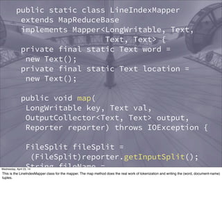 public static class LineIndexMapper
extends MapReduceBase
implements Mapper<LongWritable, Text,
Text, Text> {
private final static Text word =
new Text();
private final static Text location =
new Text();
public void map(
LongWritable key, Text val,
OutputCollector<Text, Text> output,
Reporter reporter) throws IOException {
FileSplit fileSplit =
(FileSplit)reporter.getInputSplit();
String fileName =
fileSplit.getPath().getName();
location.set(fileName);
Thursday, May 1, 14
This is the LineIndexMapper class for the mapper. The map method does the real work of tokenization and writing the (word, document-name)
tuples.
 