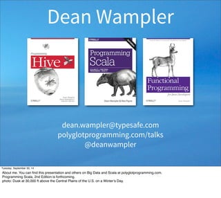 Dean Wampler 
dean.wampler@typesafe.com 
polyglotprogramming.com/talks 
@deanwampler 
Tuesday, September 30, 14 
About me. You can find this presentation and others on Big Data and Scala at polyglotprogramming.com. 
Programming Scala, 2nd Edition is forthcoming. 
photo: Dusk at 30,000 ft above the Central Plains of the U.S. on a Winter’s Day. 
 
