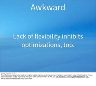 Awkward 
Lack of flexibility inhibits 
optimizations, too. 
Tuesday, September 30, 14 
The inflexible compute model leads to complex code to improve performance where hacks are used to work around the limitations. Hence, 
optimizations are hard to implement. The Spark team has commented on this, see http://databricks.com/blog/2014/03/26/Spark-SQL-manipulating- 
structured-data-using-Spark.html 
 