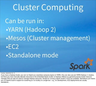 Cluster Computing 
Can be run in: 
•YARN (Hadoop 2) 
•Mesos (Cluster management) 
•EC2 
•Standalone mode 
Tuesday, September 30, 14 
If you have a Hadoop cluster, you can run Spark as a seamless compute engine on YARN. (You can also use pre-YARN Hadoop v1 clusters, 
but there you have manually allocate resources to the embedded Spark cluster vs Hadoop.) Mesos is a general-purpose cluster resource 
manager that can also be used to manage Hadoop resources. Scripts for running a Spark cluster in EC2 are available. Standalone just means 
you run Spark’s built-in support for clustering (or run locally on a single box - e.g., for development). EC2 deployments are usually 
standalone... 
 