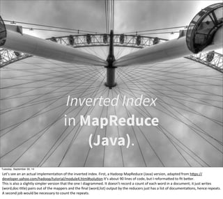 Inverted Index 
in MapReduce 
(Java). 
Tuesday, September 30, 14 
Let’s 
see 
an 
an 
actual 
implementaEon 
of 
the 
inverted 
index. 
First, 
a 
Hadoop 
MapReduce 
(Java) 
version, 
adapted 
from 
hOps:// 
developer.yahoo.com/hadoop/tutorial/module4.html#soluEon 
It’s 
about 
90 
lines 
of 
code, 
but 
I 
reformaOed 
to 
fit 
beOer. 
This 
is 
also 
a 
slightly 
simpler 
version 
that 
the 
one 
I 
diagrammed. 
It 
doesn’t 
record 
a 
count 
of 
each 
word 
in 
a 
document; 
it 
just 
writes 
(word,doc-­‐Etle) 
pairs 
out 
of 
the 
mappers 
and 
the 
final 
(word,list) 
output 
by 
the 
reducers 
just 
has 
a 
list 
of 
documentaEons, 
hence 
repeats. 
A 
second 
job 
would 
be 
necessary 
to 
count 
the 
repeats. 
 