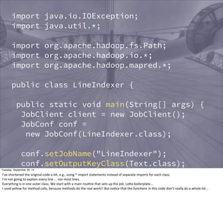 import java.io.IOException; 
import java.util.*; 
import org.apache.hadoop.fs.Path; 
import org.apache.hadoop.io.*; 
import org.apache.hadoop.mapred.*; 
public class LineIndexer { 
public static void main(String[] args) { 
JobClient client = new JobClient(); 
JobConf conf = 
new JobConf(LineIndexer.class); 
conf.setJobName("LineIndexer"); 
conf.setOutputKeyClass(Text.class); 
conf.setOutputValueClass(Text.class); 
FileInputFormat.addInputPath(conf, 
new Path("input")); 
FileOutputFormat.setOutputPath(conf, 
Tuesday, September 30, 14 
I’ve 
shortened 
the 
original 
code 
a 
bit, 
e.g., 
using 
* 
import 
statements 
instead 
of 
separate 
imports 
for 
each 
class. 
I’m 
not 
going 
to 
explain 
every 
line 
... 
nor 
most 
lines. 
Everything 
is 
in 
one 
outer 
class. 
We 
start 
with 
a 
main 
rouEne 
that 
sets 
up 
the 
job. 
LoOa 
boilerplate... 
I 
used 
yellow 
for 
method 
calls, 
because 
methods 
do 
the 
real 
work!! 
But 
noEce 
that 
the 
funcEons 
in 
this 
code 
don’t 
really 
do 
a 
whole 
lot... 
 