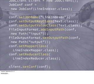 JobClient client = new JobClient(); 
JobConf conf = 
new JobConf(LineIndexer.class); 
conf.setJobName("LineIndexer"); 
conf.setOutputKeyClass(Text.class); 
conf.setOutputValueClass(Text.class); 
FileInputFormat.addInputPath(conf, 
new Path("input")); 
FileOutputFormat.setOutputPath(conf, 
new Path("output")); 
conf.setMapperClass( 
LineIndexMapper.class); 
conf.setReducerClass( 
LineIndexReducer.class); 
client.setConf(conf); 
try { 
JobClient.runJob(conf); 
} catch (Exception e) { 
Tuesday, September 30, 14 
boilerplate... 
 