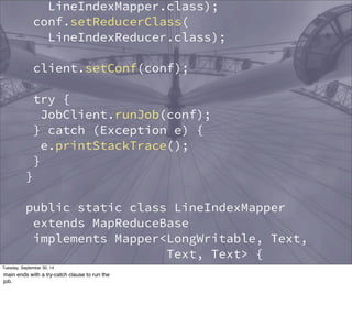 LineIndexMapper.class); 
conf.setReducerClass( 
LineIndexReducer.class); 
client.setConf(conf); 
try { 
JobClient.runJob(conf); 
} catch (Exception e) { 
e.printStackTrace(); 
} 
} 
public static class LineIndexMapper 
extends MapReduceBase 
implements Mapper<LongWritable, Text, 
Text, Text> { 
private final static Text word = 
new Text(); 
private final static Text location = 
new Text(); 
Tuesday, September 30, 14 
main ends with a try-catch clause to run the 
job. 
 