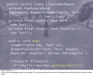 public static class LineIndexMapper 
extends MapReduceBase 
implements Mapper<LongWritable, Text, 
Text, Text> { 
private final static Text word = 
new Text(); 
private final static Text location = 
new Text(); 
public void map( 
LongWritable key, Text val, 
OutputCollector<Text, Text> output, 
Reporter reporter) throws IOException { 
FileSplit fileSplit = 
(FileSplit)reporter.getInputSplit(); 
String fileName = 
fileSplit.getPath().getName(); 
location.set(fileName); 
Tuesday, September 30, 14 
This is the LineIndexMapper class for the mapper. The map method does the real work of tokenization and writing the (word, document-name) 
tuples. 
 