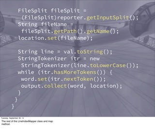 Reporter reporter) throws IOException { 
FileSplit fileSplit = 
(FileSplit)reporter.getInputSplit(); 
String fileName = 
fileSplit.getPath().getName(); 
location.set(fileName); 
String line = val.toString(); 
StringTokenizer itr = new 
StringTokenizer(line.toLowerCase()); 
while (itr.hasMoreTokens()) { 
word.set(itr.nextToken()); 
output.collect(word, location); 
} 
} 
} 
public static class LineIndexReducer 
extends MapReduceBase 
implements Reducer<Text, Text, 
Text, Text> { 
Tuesday, September 30, 14 
The rest of the LineIndexMapper class and map 
method. 
 