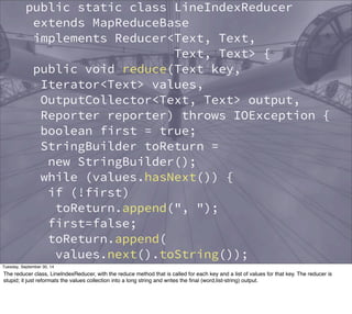 public static class LineIndexReducer 
extends MapReduceBase 
implements Reducer<Text, Text, 
Text, Text> { 
public void reduce(Text key, 
Iterator<Text> values, 
OutputCollector<Text, Text> output, 
Reporter reporter) throws IOException { 
boolean first = true; 
StringBuilder toReturn = 
new StringBuilder(); 
while (values.hasNext()) { 
if (!first) 
toReturn.append(", "); 
first=false; 
toReturn.append( 
values.next().toString()); 
} 
output.collect(key, 
new Text(toReturn.toString())); 
} 
Tuesday, September 30, 14 
The reducer class, LineIndexReducer, with the reduce method that is called for each key and a list of values for that key. The reducer is 
stupid; it just reformats the values collection into a long string and writes the final (word,list-string) output. 
 