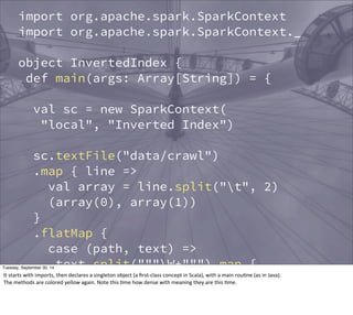 import org.apache.spark.SparkContext 
import org.apache.spark.SparkContext._ 
object InvertedIndex { 
def main(args: Array[String]) = { 
val sc = new SparkContext( 
"local", "Inverted Index") 
sc.textFile("data/crawl") 
.map { line => 
val array = line.split("t", 2) 
(array(0), array(1)) 
} 
.flatMap { 
case (path, text) => 
text.split("""W+""") map { 
word => (word, path) 
} 
Tuesday, September 30, 14 
It 
starts 
with 
imports, 
then 
declares 
a 
singleton 
object 
(a 
first-­‐class 
concept 
in 
Scala), 
with 
a 
main 
rouEne 
(as 
in 
Java). 
The 
methods 
are 
colored 
yellow 
again. 
Note 
this 
Eme 
how 
dense 
with 
meaning 
they 
are 
this 
Eme. 
} 
 