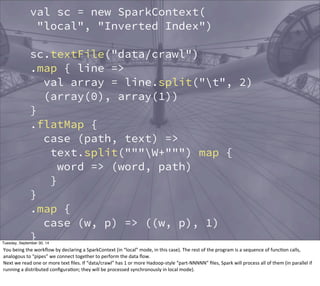 val sc = new SparkContext( 
"local", "Inverted Index") 
sc.textFile("data/crawl") 
.map { line => 
val array = line.split("t", 2) 
(array(0), array(1)) 
} 
.flatMap { 
case (path, text) => 
text.split("""W+""") map { 
word => (word, path) 
} 
} 
.map { 
case (w, p) => ((w, p), 1) 
} 
.reduceByKey { 
case (n1, n2) => n1 + n2 
} 
.map { 
Tuesday, September 30, 14 
You 
being 
the 
workflow 
by 
declaring 
a 
SparkContext 
(in 
“local” 
mode, 
in 
this 
case). 
The 
rest 
of 
the 
program 
is 
a 
sequence 
of 
funcEon 
calls, 
analogous 
to 
“pipes” 
we 
connect 
together 
to 
perform 
the 
data 
flow. 
Next 
we 
read 
one 
or 
more 
text 
files. 
If 
“data/crawl” 
has 
1 
or 
more 
Hadoop-­‐style 
“part-­‐NNNNN” 
files, 
Spark 
will 
process 
all 
of 
them 
(in 
parallel 
if 
running 
a 
distributed 
configuraEon; 
they 
will 
be 
processed 
synchronously 
in 
local 
mode). 
 