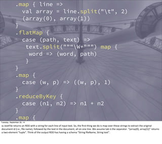 sc.textFile("data/crawl") 
.map { line => 
val array = line.split("t", 2) 
(array(0), array(1)) 
} 
.flatMap { 
case (path, text) => 
text.split("""W+""") map { 
word => (word, path) 
} 
} 
.map { 
case (w, p) => ((w, p), 1) 
} 
.reduceByKey { 
case (n1, n2) => n1 + n2 
} 
.map { 
case ((w, p), n) => (w, (p, n)) 
} 
.groupBy { 
case (w, (p, n)) => w 
Tuesday, September 30, 14 
sc.textFile 
returns 
an 
RDD 
with 
a 
string 
for 
each 
line 
of 
input 
text. 
So, 
the 
first 
thing 
we 
do 
is 
map 
over 
these 
strings 
to 
extract 
the 
original 
document 
id 
(i.e., 
file 
name), 
followed 
by 
the 
text 
in 
the 
document, 
all 
on 
one 
line. 
We 
assume 
tab 
is 
the 
separator. 
“(array(0), 
array(1))” 
returns 
a 
two-­‐element 
“tuple”. 
Think 
of 
the 
output 
RDD 
has 
having 
a 
schema 
“String 
fileName, 
String 
text”. 
 