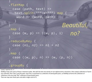 } 
.flatMap { 
case (path, text) => 
text.split("""W+""") map { 
word => (word, path) 
} 
Beautiful, 
} 
.map { 
case (w, p) => ((w, p), 1) 
} 
.reduceByKey { 
case (n1, n2) => n1 + n2 
} 
.map { 
case ((w, p), n) => (w, (p, n)) 
} 
.groupBy { 
case (w, (p, n)) => w 
} 
.map { 
case (w, seq) => 
no? 
Tuesday, September 30, 14 
flatMap 
maps 
over 
each 
of 
these 
2-­‐element 
tuples. 
We 
split 
the 
text 
into 
words 
on 
non-­‐alphanumeric 
characters, 
then 
output 
collecEons 
of 
word 
(our 
ulEmate, 
final 
“key”) 
and 
the 
path. 
Each 
line 
is 
converted 
to 
a 
collecEon 
of 
(word,path) 
pairs, 
so 
flatMap 
converts 
the 
collecEon 
of 
collecEons 
into 
one 
long 
“flat” 
collecEon 
of 
(word,path) 
pairs. 
Then 
we 
map 
over 
these 
pairs 
and 
add 
a 
single 
count 
of 
1. 
 