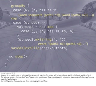 } 
.groupBy { 
case (w, (p, n)) => w 
} 
.map { 
case (w, seq) => 
(word, 
seq((word, 
(path1, 
n1)), 
(word, 
(path2, 
n2)), 
...)) 
val seq2 = seq map { 
case (_, (p, n)) => (p, n) 
} 
(w, seq2.mkString(", ")) 
} 
.saveAsTextFile(argz.outpath) 
sc.stop() 
} 
} 
(word, 
“(path1, 
n1), 
(path2, 
n2), 
...”) 
Tuesday, September 30, 14 
Now 
we 
do 
an 
explicit 
group 
by 
to 
bring 
all 
the 
same 
words 
together. 
The 
output 
will 
be 
(word, 
(word, 
(path1, 
n1)), 
(word, 
(path2, 
n2)), 
...). 
The 
last 
map 
removes 
the 
redundant 
“word” 
values 
in 
the 
sequences 
of 
the 
previous 
output. 
It 
outputs 
the 
sequence 
as 
a 
final 
string 
of 
comma-­‐ 
separated 
(path,n) 
pairs. 
We 
finish 
by 
saving 
the 
output 
as 
text 
file(s) 
and 
stopping 
the 
workflow. 
 