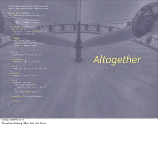 import org.apache.spark.SparkContext 
import org.apache.spark.SparkContext._ 
object InvertedIndex { 
def main(args: Array[String]) = { 
val sc = new SparkContext( 
"local", "Inverted Index") 
sc.textFile("data/crawl") 
.map { line => 
val array = line.split("t", 2) 
(array(0), array(1)) 
} 
.flatMap { 
case (path, text) => 
text.split("""W+""") map { 
word => (word, path) 
} 
} 
.map { 
case (w, p) => ((w, p), 1) 
} 
.reduceByKey { 
case (n1, n2) => n1 + n2 
} 
.map { 
case ((w, p), n) => (w, (p, n)) 
} 
.groupBy { 
case (w, (p, n)) => w 
} 
.map { 
case (w, seq) => 
val seq2 = seq map { 
case (_, (p, n)) => (p, n) 
} 
(w, seq2.mkString(", ")) 
} 
.saveAsTextFile(argz.outpath) 
sc.stop() 
} 
} 
Altogether 
Tuesday, September 30, 14 
The 
whole 
shebang 
(12pt. 
font, 
this 
Eme) 
 