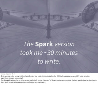 The Spark version 
took me ~30 minutes 
to write. 
Tuesday, September 30, 14 
Once 
you 
learn 
the 
core 
primiEves 
I 
used, 
and 
a 
few 
tricks 
for 
manipulaEng 
the 
RDD 
tuples, 
you 
can 
very 
quickly 
build 
complex 
algorithms 
for 
data 
processing! 
The 
Spark 
API 
allowed 
us 
to 
focus 
almost 
exclusively 
on 
the 
“domain” 
of 
data 
transformaEons, 
while 
the 
Java 
MapReduce 
version 
(which 
does 
less), 
forced 
tedious 
aOenEon 
to 
infrastructure 
mechanics. 
 