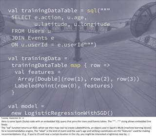 val trainingDataTable = sql(""" 
SELECT e.action, u.age, 
u.latitude, u.longitude 
FROM Users u 
JOIN Events e 
ON u.userId = e.userId""") 
val trainingData = 
trainingDataTable map { row => 
val features = 
Array[Double](row(1), row(2), row(3)) 
LabeledPoint(row(0), features) 
} 
val model = 
new LogisticRegressionWithSGD() 
.run(trainingData) 
val allCandidates = sql(""" 
SELECT userId, age, latitude, longitude 
Tuesday, September 30, 14 
Here 
is 
some 
Spark 
(Scala) 
code 
with 
an 
embedded 
SQL 
query 
that 
joins 
the 
Users 
and 
Events 
tables. 
The 
“””...””” 
string 
allows 
embedded 
line 
feeds. 
The 
“sql” 
funcEon 
returns 
an 
RDD, 
which 
we 
then 
map 
over 
to 
create 
LabeledPoints, 
an 
object 
used 
in 
Spark’s 
MLlib 
(machine 
learning 
library) 
for 
a 
recommendaEon 
engine. 
The 
“label” 
is 
the 
kind 
of 
event 
and 
the 
user’s 
age 
and 
lat/long 
coordinates 
are 
the 
“features” 
used 
for 
making 
recommendaEons. 
(E.g., 
if 
you’re 
25 
and 
near 
a 
certain 
locaEon 
in 
the 
city, 
you 
might 
be 
interested 
a 
nightclub 
near 
by...) 
 