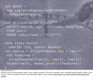 } 
val model = 
new LogisticRegressionWithSGD() 
.run(trainingData) 
val allCandidates = sql(""" 
SELECT userId, age, latitude, longitude 
FROM Users 
WHERE subscribed = FALSE""") 
case class Score( 
userId: Int, score: Double) 
val scores = allCandidates map { row => 
val features = 
Array[Double](row(1), row(2), row(3)) 
Score(row(0), model.predict(features)) 
} 
// Hive table 
scores.registerAsTable("Scores") 
Tuesday, September 30, 14 
Next 
we 
train 
the 
recommendaEon 
engine, 
using 
a 
“logisEc 
regression” 
fit 
to 
the 
training 
data, 
where 
“stochasEc 
gradient 
descent” 
(SGD) 
is 
used 
to 
train 
it. 
(This 
is 
a 
standard 
tool 
set 
for 
recommendaEon 
engines; 
see 
for 
example: 
hOp://www.cs.cmu.edu/~wcohen/10-­‐605/assignments/ 
sgd.pdf) 
 