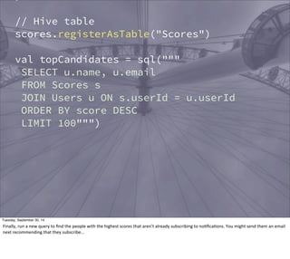 } 
// Hive table 
scores.registerAsTable("Scores") 
val topCandidates = sql(""" 
SELECT u.name, u.email 
FROM Scores s 
JOIN Users u ON s.userId = u.userId 
ORDER BY score DESC 
LIMIT 100""") 
Tuesday, September 30, 14 
Finally, 
run 
a 
new 
query 
to 
find 
the 
people 
with 
the 
highest 
scores 
that 
aren’t 
already 
subscribing 
to 
noEficaEons. 
You 
might 
send 
them 
an 
email 
next 
recommending 
that 
they 
subscribe... 
 