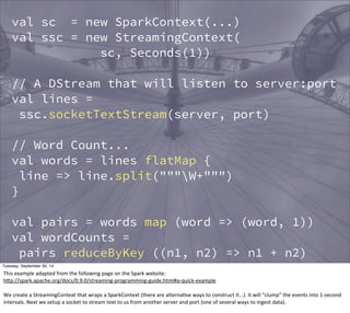 val sc = new SparkContext(...) 
val ssc = new StreamingContext( 
sc, Seconds(1)) 
// A DStream that will listen to server:port 
val lines = 
ssc.socketTextStream(server, port) 
// Word Count... 
val words = lines flatMap { 
line => line.split("""W+""") 
} 
val pairs = words map (word => (word, 1)) 
val wordCounts = 
pairs reduceByKey ((n1, n2) => n1 + n2) 
wordCount.print() // print a few counts... 
ssc.start() 
Tuesday, September 30, 14 
This 
example 
adapted 
from 
the 
following 
page 
on 
the 
Spark 
website: 
hOp://spark.apache.org/docs/0.9.0/streaming-­‐programming-­‐guide.html#a-­‐quick-­‐example 
We 
create 
a 
StreamingContext 
that 
wraps 
a 
SparkContext 
(there 
are 
alternaEve 
ways 
to 
construct 
it...). 
It 
will 
“clump” 
the 
events 
into 
1-­‐second 
intervals. 
Next 
we 
setup 
a 
socket 
to 
stream 
text 
to 
us 
from 
another 
server 
and 
port 
(one 
of 
several 
ways 
to 
ingest 
data). 
 
