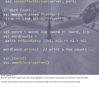 ssc.socketTextStream(server, port) 
// Word Count... 
val words = lines flatMap { 
line => line.split("""W+""") 
} 
val pairs = words map (word => (word, 1)) 
val wordCounts = 
pairs reduceByKey ((n1, n2) => n1 + n2) 
wordCount.print() // print a few counts... 
ssc.start() 
ssc.awaitTermination() 
Tuesday, September 30, 14 
Now 
the 
“word 
count” 
happens 
over 
each 
interval 
(aggregaEon 
across 
intervals 
is 
also 
possible), 
but 
otherwise 
it 
works 
like 
before. 
Once 
we 
setup 
the 
flow, 
we 
start 
it 
and 
wait 
for 
it 
to 
terminate 
through 
some 
means, 
such 
as 
the 
server 
socket 
closing. 
 