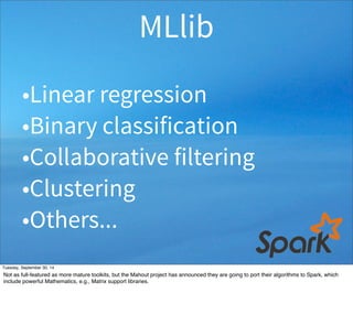MLlib 
•Linear regression 
•Binary classification 
•Collaborative filtering 
•Clustering 
•Others... 
Tuesday, September 30, 14 
Not as full-featured as more mature toolkits, but the Mahout project has announced they are going to port their algorithms to Spark, which 
include powerful Mathematics, e.g., Matrix support libraries. 
 