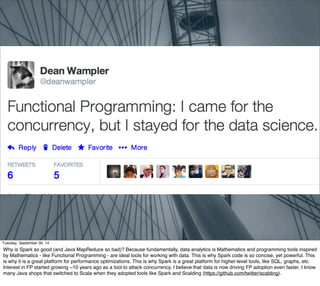 Tuesday, September 30, 14 
Why is Spark so good (and Java MapReduce so bad)? Because fundamentally, data analytics is Mathematics and programming tools inspired 
by Mathematics - like Functional Programming - are ideal tools for working with data. This is why Spark code is so concise, yet powerful. This 
is why it is a great platform for performance optimizations. This is why Spark is a great platform for higher-level tools, like SQL, graphs, etc. 
Interest in FP started growing ~10 years ago as a tool to attack concurrency. I believe that data is now driving FP adoption even faster. I know 
many Java shops that switched to Scala when they adopted tools like Spark and Scalding (https://github.com/twitter/scalding). 
 
