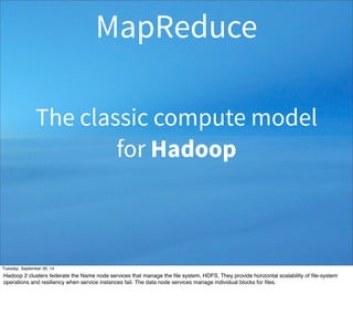MapReduce 
The classic compute model 
for Hadoop 
Tuesday, September 30, 14 
Hadoop 2 clusters federate the Name node services that manage the file system, HDFS. They provide horizontal scalability of file-system 
operations and resiliency when service instances fail. The data node services manage individual blocks for files. 
 