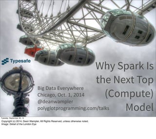 Why Spark Is 
the Next Top 
(Compute) 
Model 
Big 
Data 
Everywhere 
Chicago, 
Oct. 
1, 
2014 
@deanwampler 
polyglotprogramming.com/talks 
Tuesday, September 30, 14 
Copyright (c) 2014, Dean Wampler, All Rights Reserved, unless otherwise noted. 
Image: Detail of the London Eye 
 