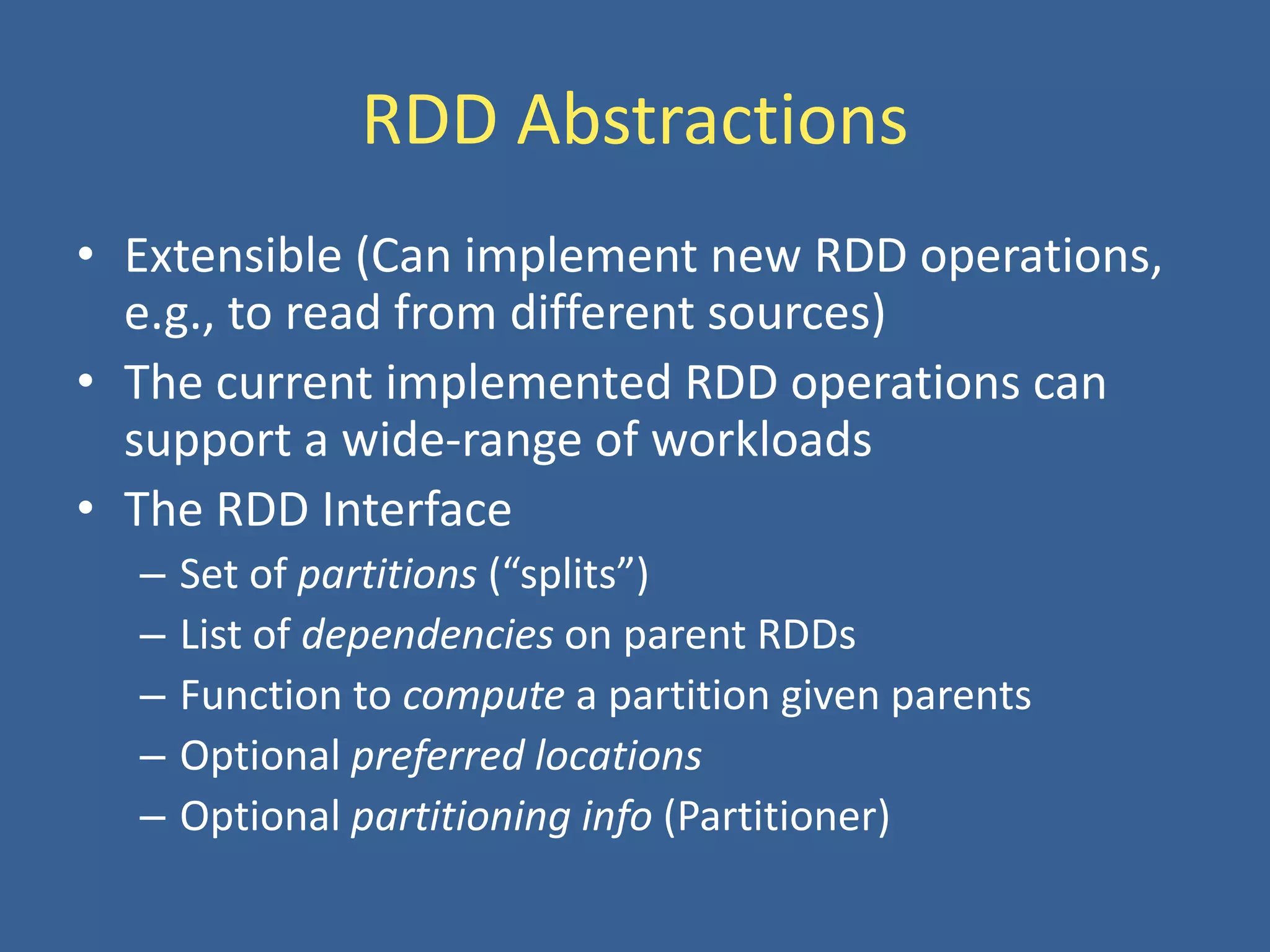 RDD Abstractions
• Extensible (Can implement new RDD operations,
e.g., to read from different sources)
• The current implemented RDD operations can
support a wide-range of workloads
• The RDD Interface
– Set of partitions (“splits”)
– List of dependencies on parent RDDs
– Function to compute a partition given parents
– Optional preferred locations
– Optional partitioning info (Partitioner)
 