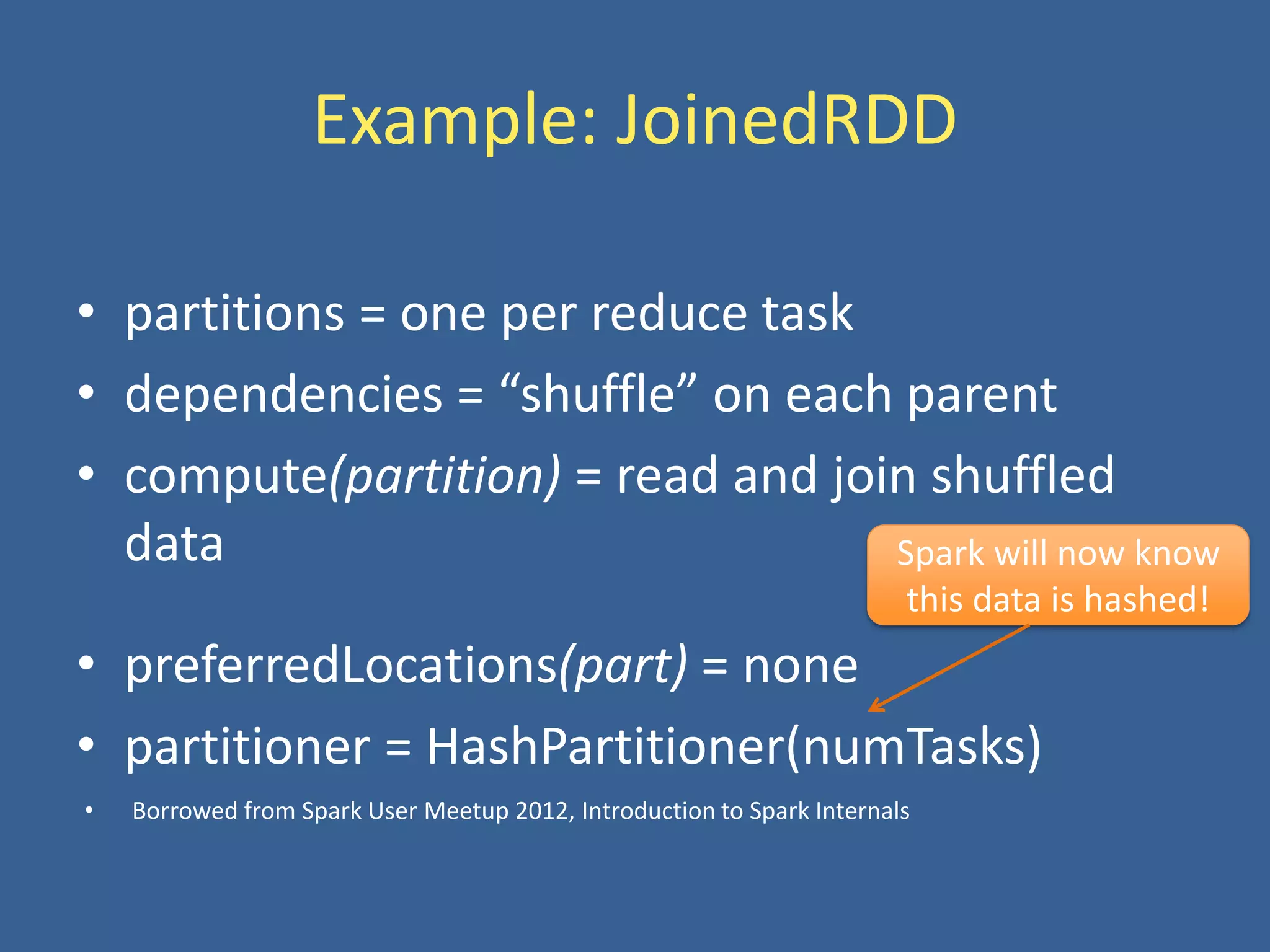 Example: JoinedRDD
• partitions = one per reduce task
• dependencies = “shuffle” on each parent
• compute(partition) = read and join shuffled
data
• preferredLocations(part) = none
• partitioner = HashPartitioner(numTasks)
Spark will now know
this data is hashed!
• Borrowed from Spark User Meetup 2012, Introduction to Spark Internals
 