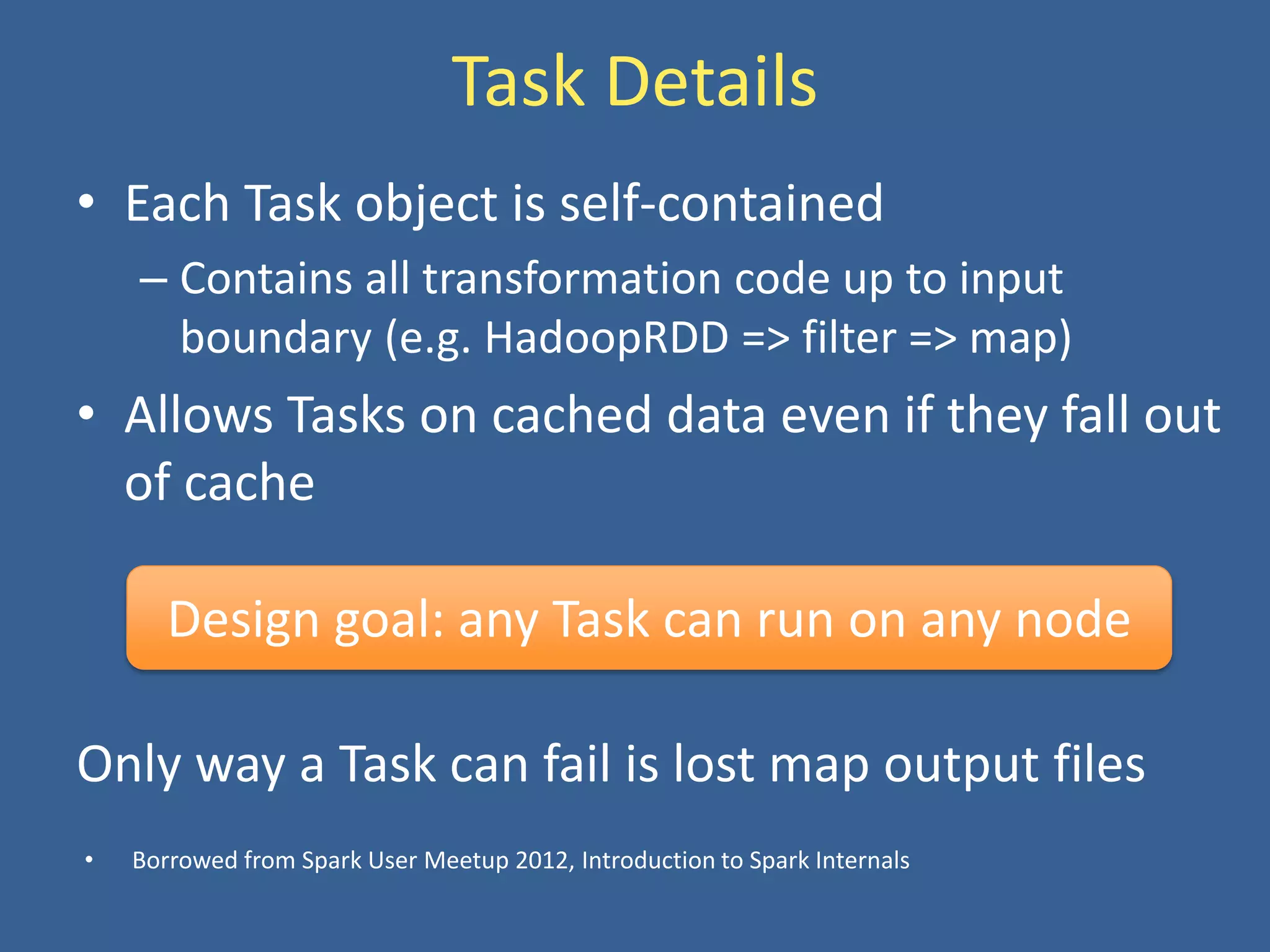 Task Details
• Each Task object is self-contained
– Contains all transformation code up to input
boundary (e.g. HadoopRDD => filter => map)
• Allows Tasks on cached data even if they fall out
of cache
Design goal: any Task can run on any node
Only way a Task can fail is lost map output files
• Borrowed from Spark User Meetup 2012, Introduction to Spark Internals
 