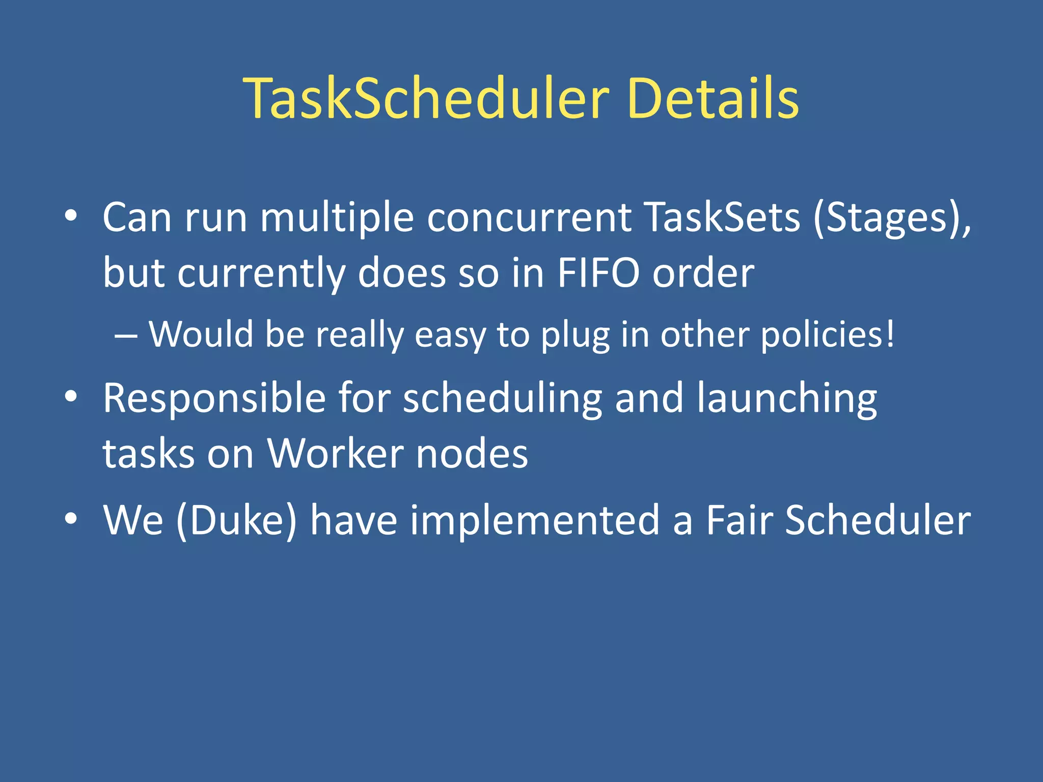 TaskScheduler Details
• Can run multiple concurrent TaskSets (Stages),
but currently does so in FIFO order
– Would be really easy to plug in other policies!
• Responsible for scheduling and launching
tasks on Worker nodes
• We (Duke) have implemented a Fair Scheduler
 