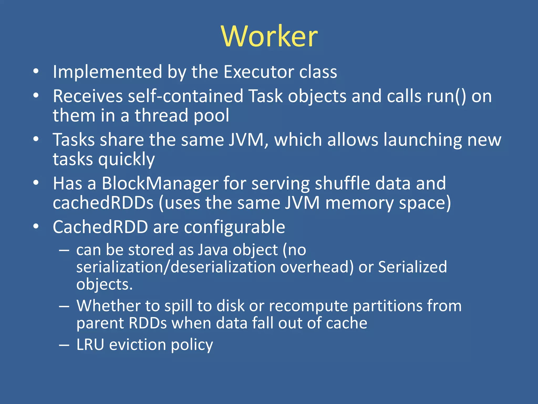 Worker
• Implemented by the Executor class
• Receives self-contained Task objects and calls run() on
them in a thread pool
• Tasks share the same JVM, which allows launching new
tasks quickly
• Has a BlockManager for serving shuffle data and
cachedRDDs (uses the same JVM memory space)
• CachedRDD are configurable
– can be stored as Java object (no
serialization/deserialization overhead) or Serialized
objects.
– Whether to spill to disk or recompute partitions from
parent RDDs when data fall out of cache
– LRU eviction policy
 