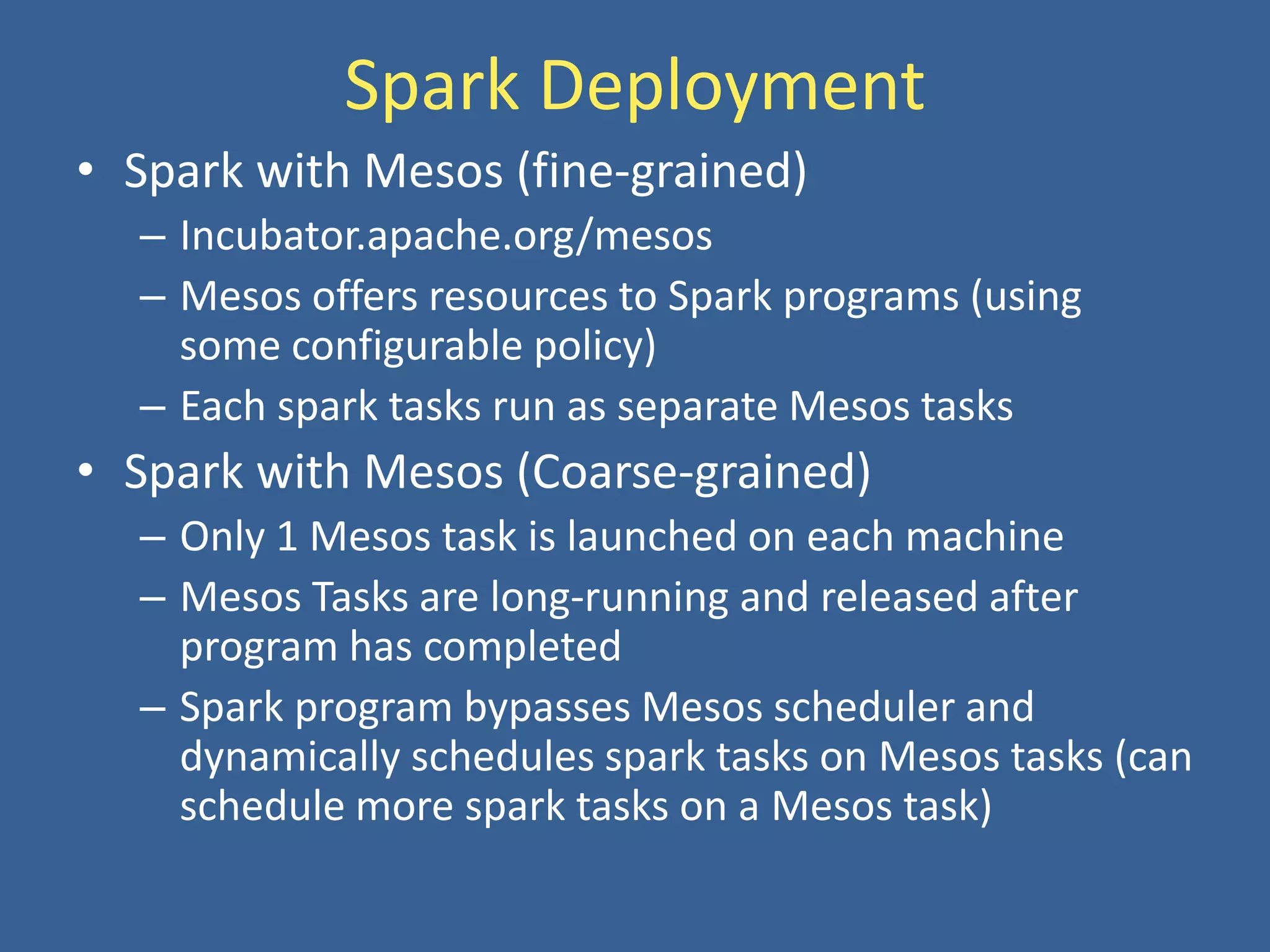 Spark Deployment
• Spark with Mesos (fine-grained)
– Incubator.apache.org/mesos
– Mesos offers resources to Spark programs (using
some configurable policy)
– Each spark tasks run as separate Mesos tasks
• Spark with Mesos (Coarse-grained)
– Only 1 Mesos task is launched on each machine
– Mesos Tasks are long-running and released after
program has completed
– Spark program bypasses Mesos scheduler and
dynamically schedules spark tasks on Mesos tasks (can
schedule more spark tasks on a Mesos task)
 