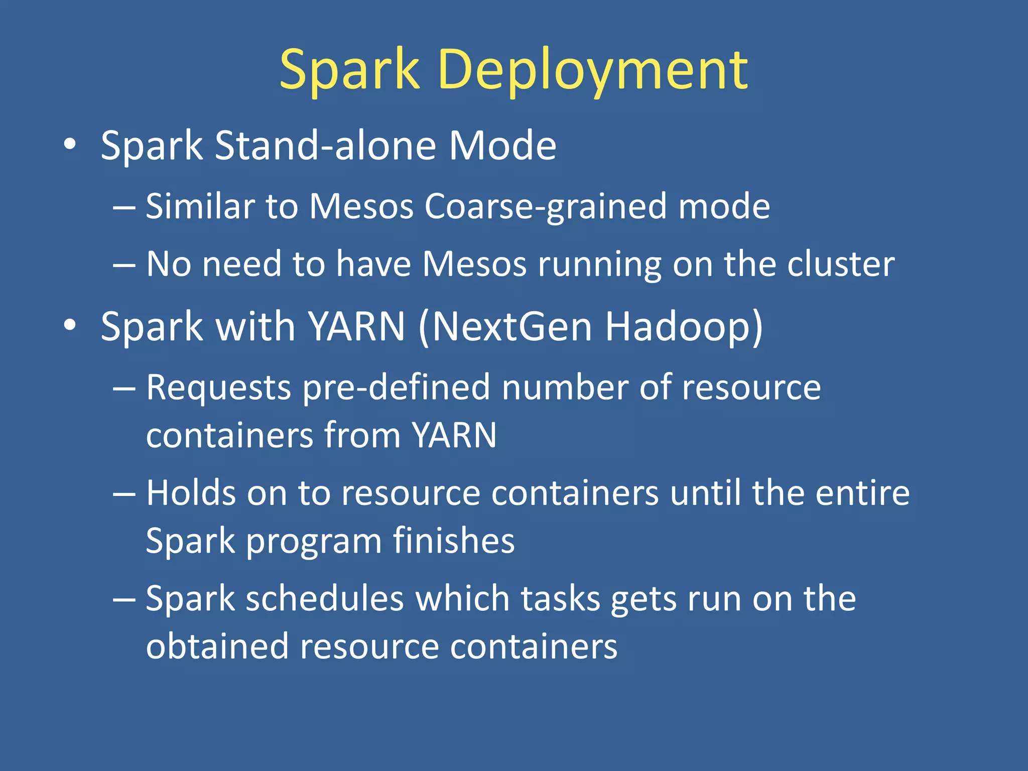 Spark Deployment
• Spark Stand-alone Mode
– Similar to Mesos Coarse-grained mode
– No need to have Mesos running on the cluster
• Spark with YARN (NextGen Hadoop)
– Requests pre-defined number of resource
containers from YARN
– Holds on to resource containers until the entire
Spark program finishes
– Spark schedules which tasks gets run on the
obtained resource containers
 