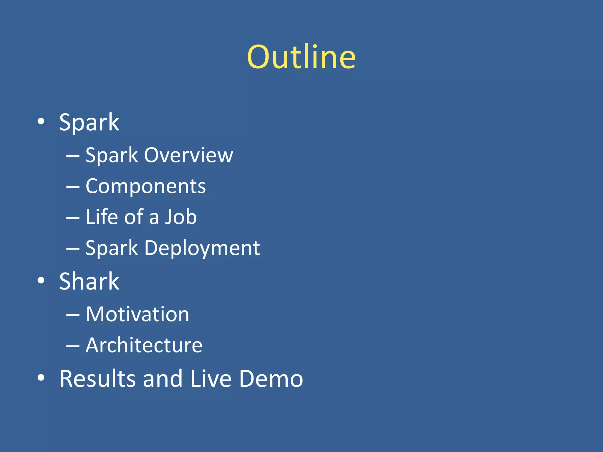 Outline
• Spark
– Spark Overview
– Components
– Life of a Job
– Spark Deployment
• Shark
– Motivation
– Architecture
• Results and Live Demo
 