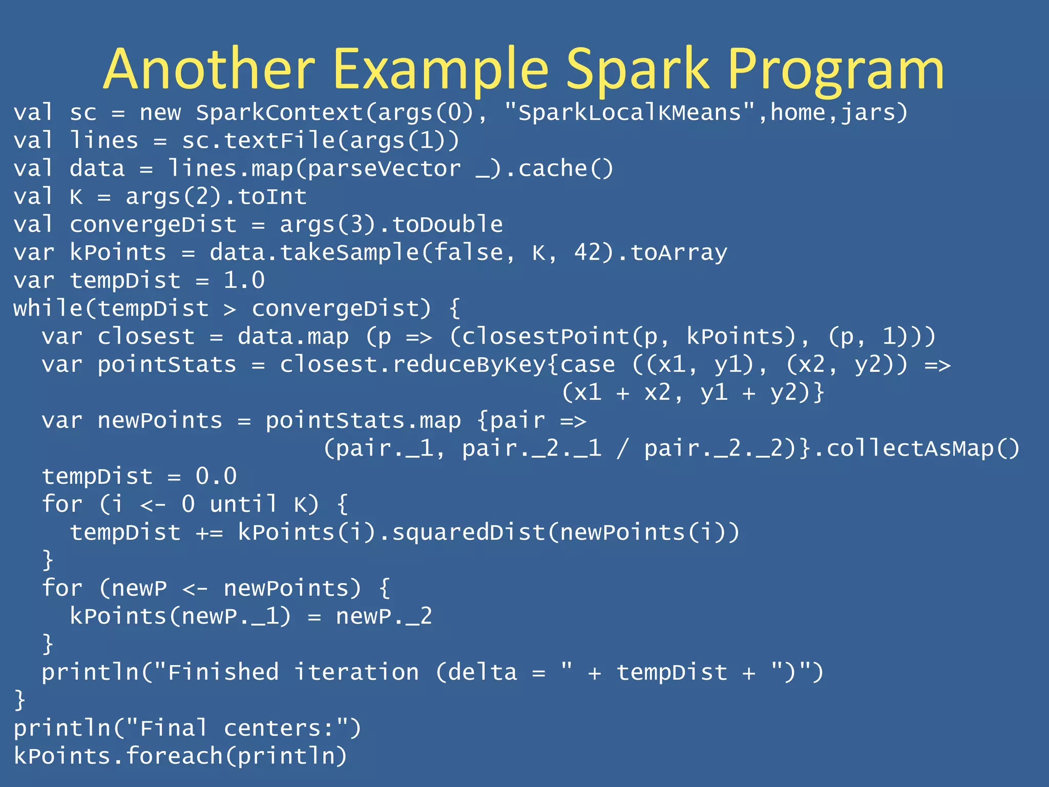Another Example Spark Programval sc = new SparkContext(args(0), "SparkLocalKMeans",home,jars)
val lines = sc.textFile(args(1))
val data = lines.map(parseVector _).cache()
val K = args(2).toInt
val convergeDist = args(3).toDouble
var kPoints = data.takeSample(false, K, 42).toArray
var tempDist = 1.0
while(tempDist > convergeDist) {
var closest = data.map (p => (closestPoint(p, kPoints), (p, 1)))
var pointStats = closest.reduceByKey{case ((x1, y1), (x2, y2)) =>
(x1 + x2, y1 + y2)}
var newPoints = pointStats.map {pair =>
(pair._1, pair._2._1 / pair._2._2)}.collectAsMap()
tempDist = 0.0
for (i <- 0 until K) {
tempDist += kPoints(i).squaredDist(newPoints(i))
}
for (newP <- newPoints) {
kPoints(newP._1) = newP._2
}
println("Finished iteration (delta = " + tempDist + ")")
}
println("Final centers:")
kPoints.foreach(println)
 