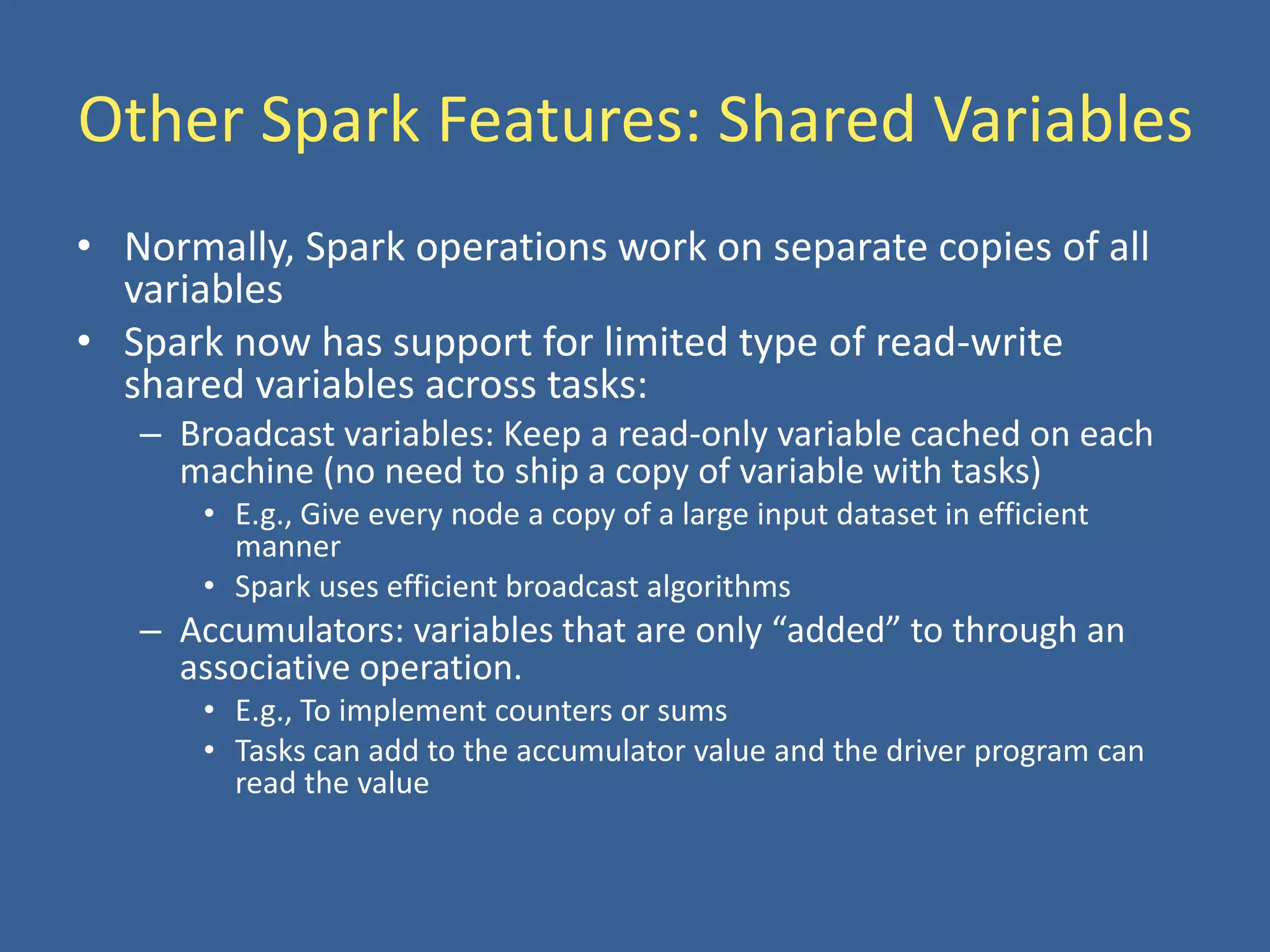 Other Spark Features: Shared Variables
• Normally, Spark operations work on separate copies of all
variables
• Spark now has support for limited type of read-write
shared variables across tasks:
– Broadcast variables: Keep a read-only variable cached on each
machine (no need to ship a copy of variable with tasks)
• E.g., Give every node a copy of a large input dataset in efficient
manner
• Spark uses efficient broadcast algorithms
– Accumulators: variables that are only “added” to through an
associative operation.
• E.g., To implement counters or sums
• Tasks can add to the accumulator value and the driver program can
read the value
 