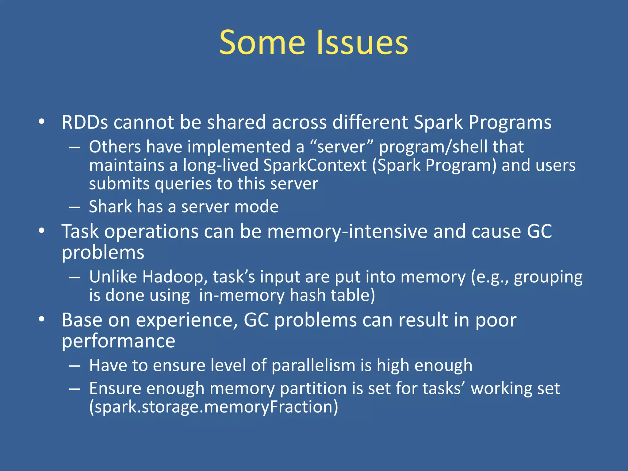 Some Issues
• RDDs cannot be shared across different Spark Programs
– Others have implemented a “server” program/shell that
maintains a long-lived SparkContext (Spark Program) and users
submits queries to this server
– Shark has a server mode
• Task operations can be memory-intensive and cause GC
problems
– Unlike Hadoop, task’s input are put into memory (e.g., grouping
is done using in-memory hash table)
• Base on experience, GC problems can result in poor
performance
– Have to ensure level of parallelism is high enough
– Ensure enough memory partition is set for tasks’ working set
(spark.storage.memoryFraction)
 