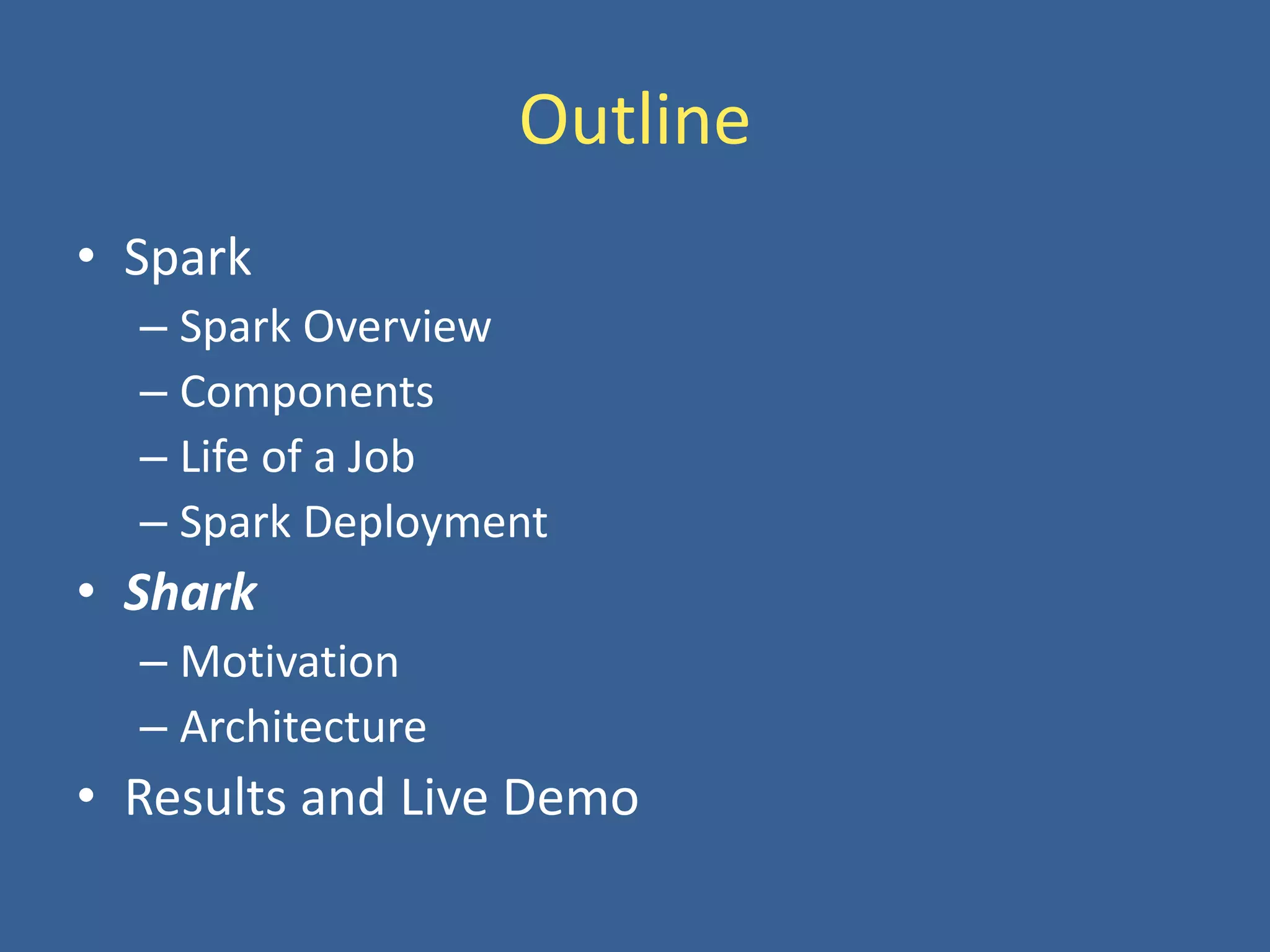 Outline
• Spark
– Spark Overview
– Components
– Life of a Job
– Spark Deployment
• Shark
– Motivation
– Architecture
• Results and Live Demo
 