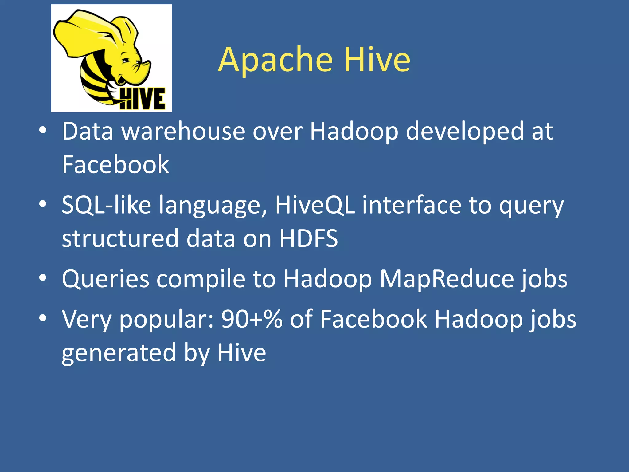Apache Hive
• Data warehouse over Hadoop developed at
Facebook
• SQL-like language, HiveQL interface to query
structured data on HDFS
• Queries compile to Hadoop MapReduce jobs
• Very popular: 90+% of Facebook Hadoop jobs
generated by Hive
 