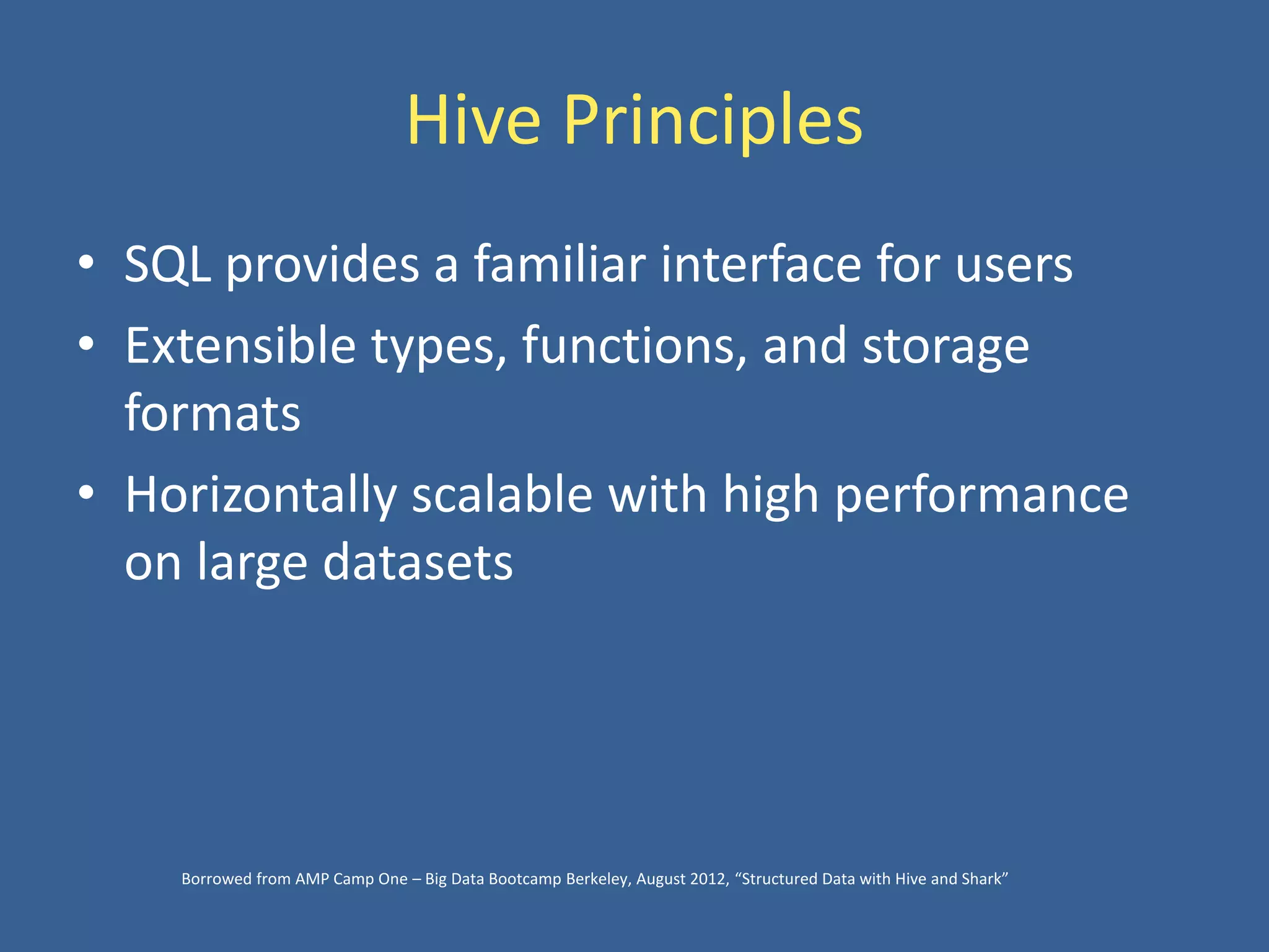 Hive Principles
• SQL provides a familiar interface for users
• Extensible types, functions, and storage
formats
• Horizontally scalable with high performance
on large datasets
Borrowed from AMP Camp One – Big Data Bootcamp Berkeley, August 2012, “Structured Data with Hive and Shark”
 
