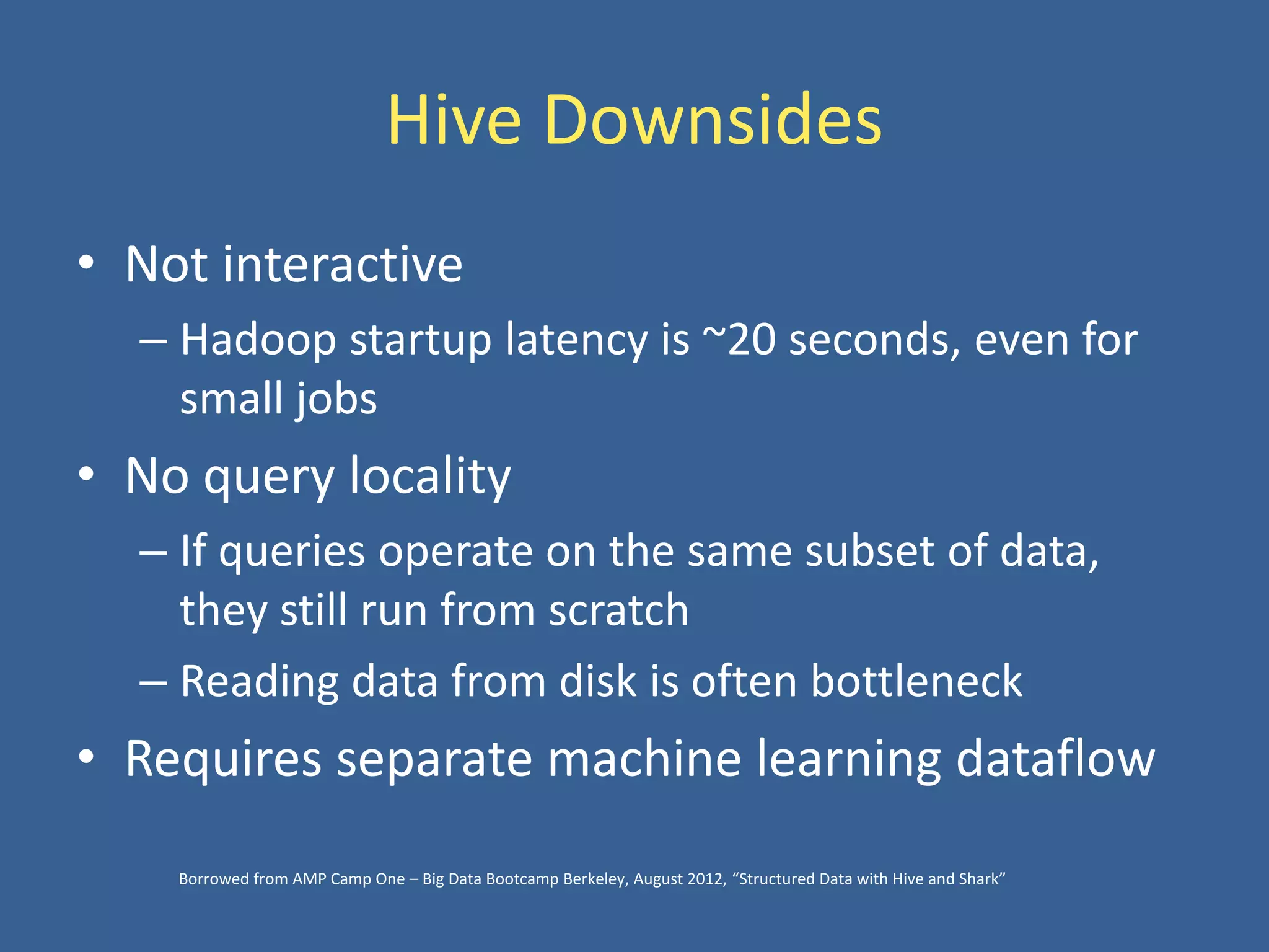 Hive Downsides
• Not interactive
– Hadoop startup latency is ~20 seconds, even for
small jobs
• No query locality
– If queries operate on the same subset of data,
they still run from scratch
– Reading data from disk is often bottleneck
• Requires separate machine learning dataflow
Borrowed from AMP Camp One – Big Data Bootcamp Berkeley, August 2012, “Structured Data with Hive and Shark”
 